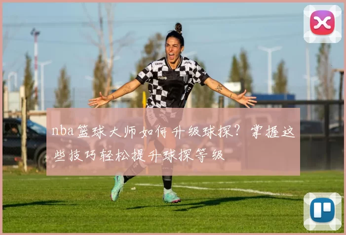 nba篮球大师如何升级球探?掌握这些技巧轻松提升球探等级