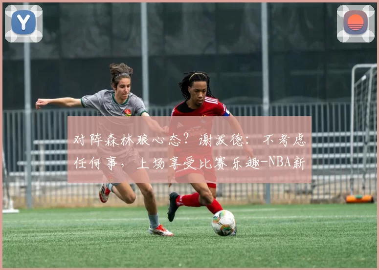 对阵森林狼心态？谢泼德：不考虑任何事，上场享受比赛乐趣-NBA新闻