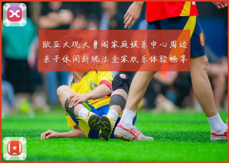 欧亚大观大鲁阁家庭娱乐中心周边亲子休闲新玩法全家欢乐体验畅享