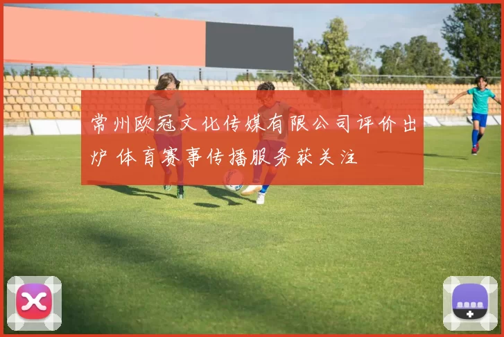 常州欧冠文化传媒有限公司评价出炉 体育赛事传播服务获关注