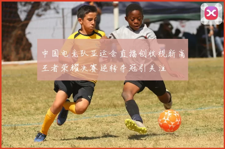 中国电竞队亚运会直播创收视新高王者荣耀决赛逆转夺冠引关注