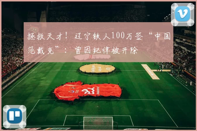 拯救天才！辽宁铁人100万签“中国范戴克”：曾因纪律被开除