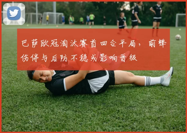 巴萨欧冠淘汰赛首回合平局,前锋伤停与后防不稳或影响晋级