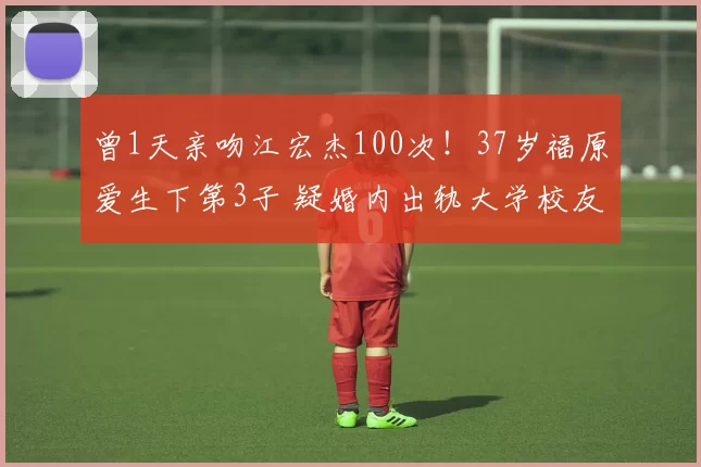 曾1天亲吻江宏杰100次！37岁福原爱生下第3子 疑婚内出轨大学校友