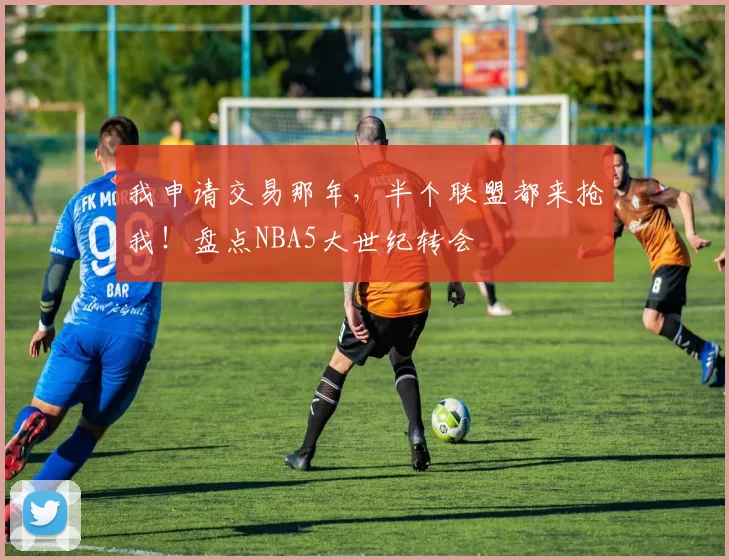 我申请交易那年，半个联盟都来抢我！盘点NBA5大世纪转会