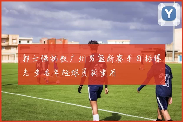 郭士强执教广州男篮新赛季目标曝光 多名年轻球员获重用