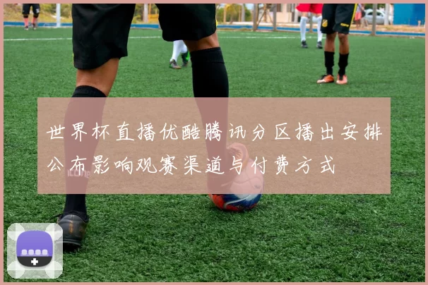 世界杯直播优酷腾讯分区播出安排公布影响观赛渠道与付费方式