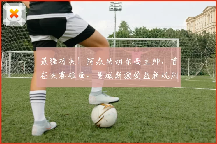 最强对决!阿森纳切尔西主帅,曾在决赛碰面,曼城新援受益新规则