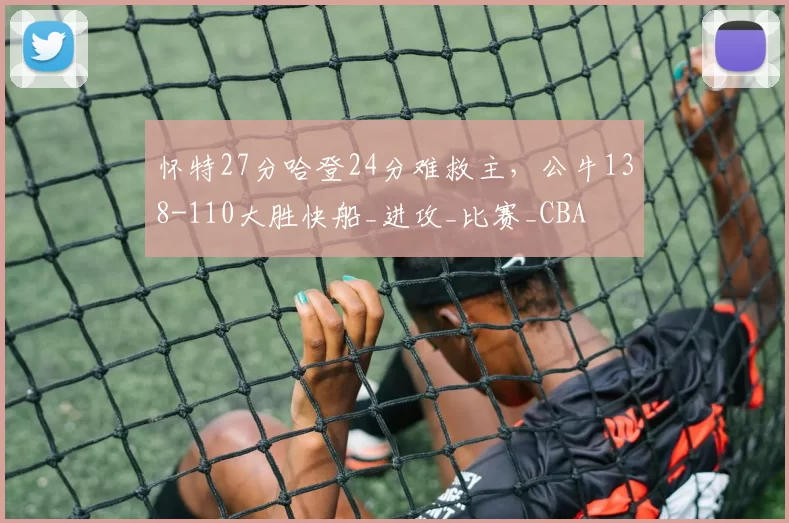 怀特27分哈登24分难救主，公牛138-110大胜快船_进攻_比赛_CBA