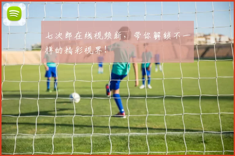 七次郎在线视频新,带你解锁不一样的精彩视界!