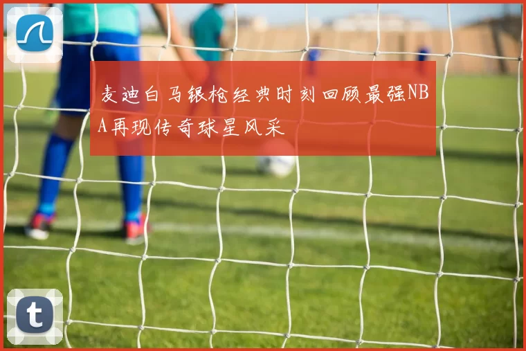 麦迪白马银枪经典时刻回顾最强NBA再现传奇球星风采