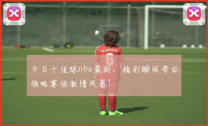 今日十佳球nba最新，精彩瞬间带你领略赛场激情风暴！