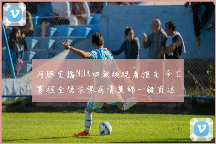 河豚直播NBA回放线观看指南 今日赛程全场录像高清集锦一键直达