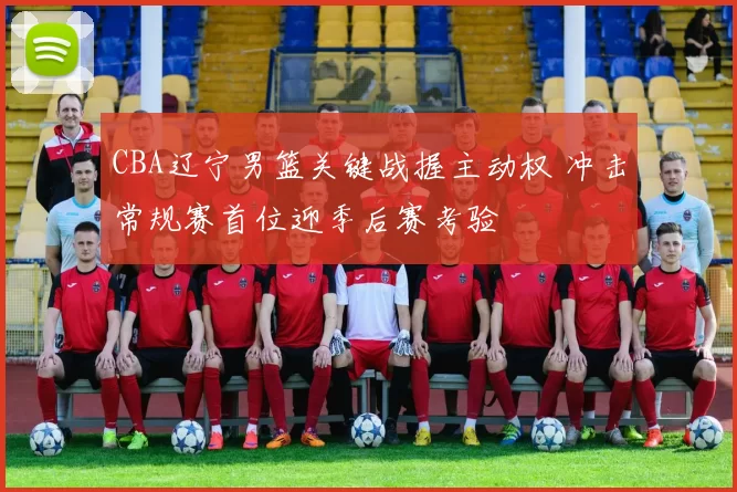 CBA辽宁男篮关键战握主动权 冲击常规赛首位迎季后赛考验