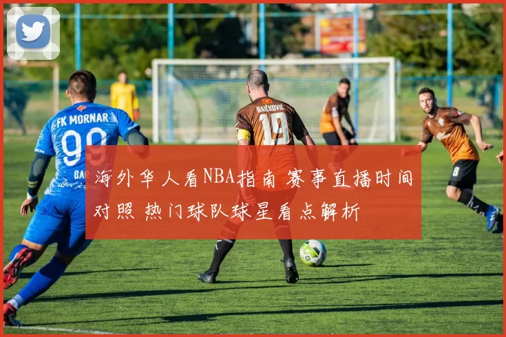 海外华人看NBA指南 赛事直播时间对照 热门球队球星看点解析