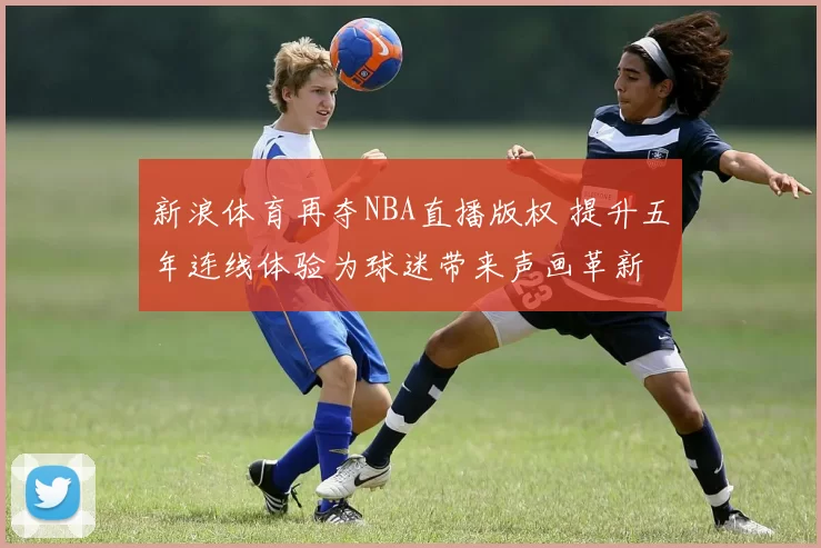 新浪体育再夺NBA直播版权 提升五年连线体验为球迷带来声画革新