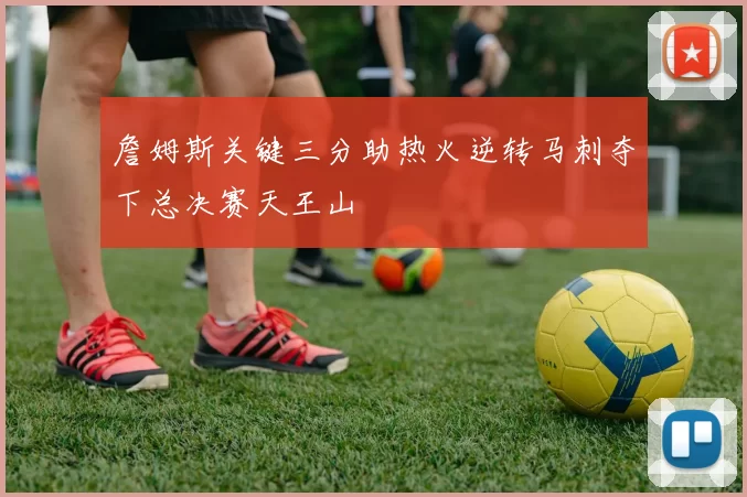 詹姆斯关键三分助热火逆转马刺夺下总决赛天王山