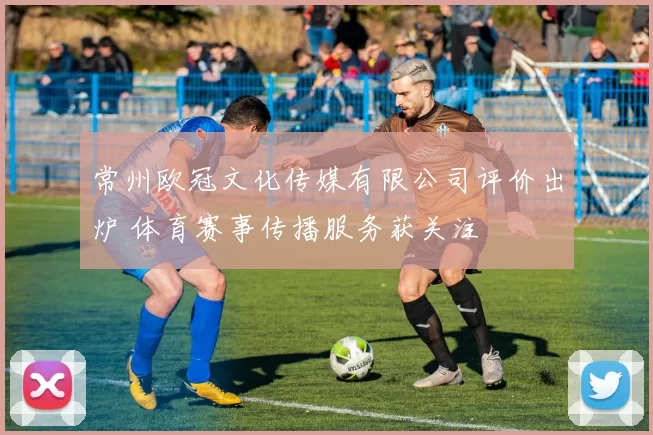 常州欧冠文化传媒有限公司评价出炉 体育赛事传播服务获关注