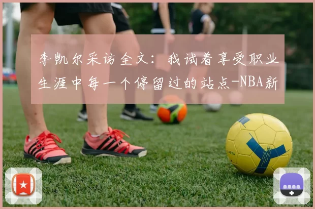 李凯尔采访全文：我试着享受职业生涯中每一个停留过的站点-NBA新闻
