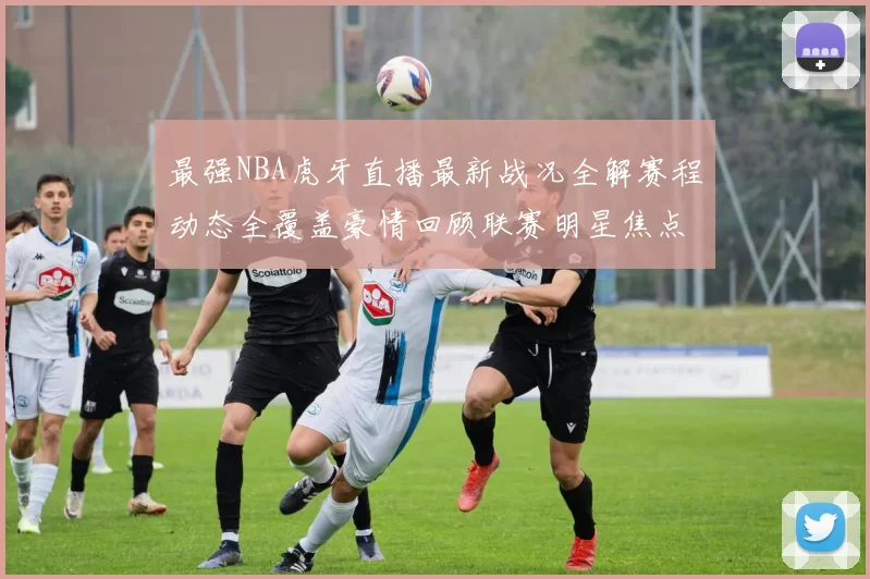 最强NBA虎牙直播最新战况全解赛程动态全覆盖豪情回顾联赛明星焦点