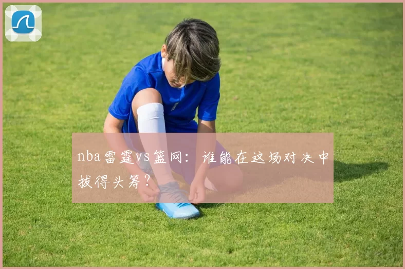 nba雷霆vs篮网：谁能在这场对决中拔得头筹？