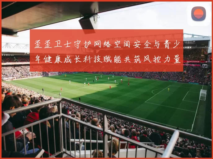 歪歪卫士守护网络空间安全与青少年健康成长科技赋能共筑风控力量