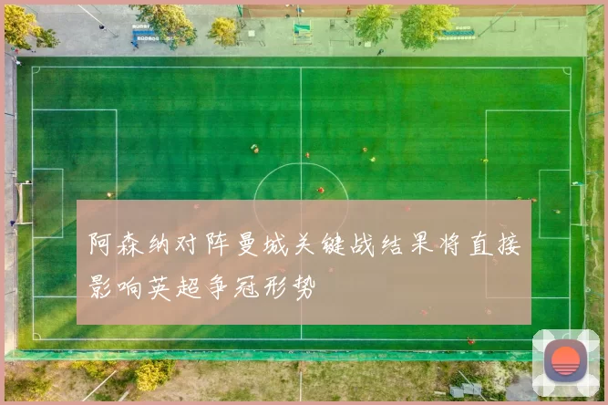 阿森纳对阵曼城关键战结果将直接影响英超争冠形势