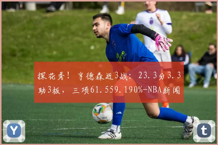 探花秀！亨德森近3战：23.3分3.3助3板，三项61.559.190%-NBA新闻