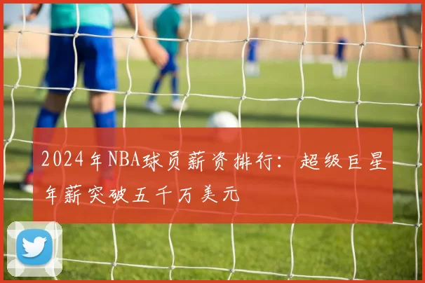 2024年NBA球员薪资排行：超级巨星年薪突破五千万美元