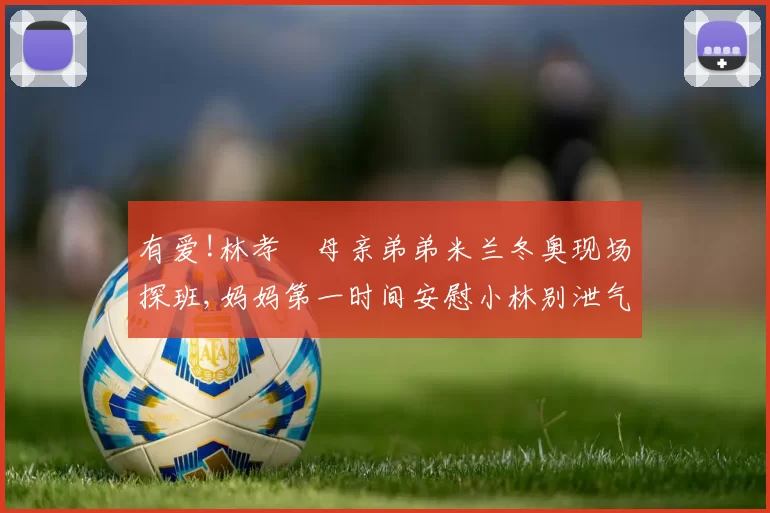 有爱!林孝埈母亲弟弟米兰冬奥现场探班,妈妈第一时间安慰小林别泄气