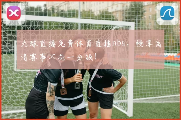 九球直播免费体育直播nba，畅享高清赛事不花一分钱！