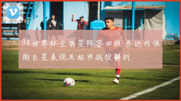 98世界杯全明星阵容回顾 齐达内领衔巨星表现及经典战役解析