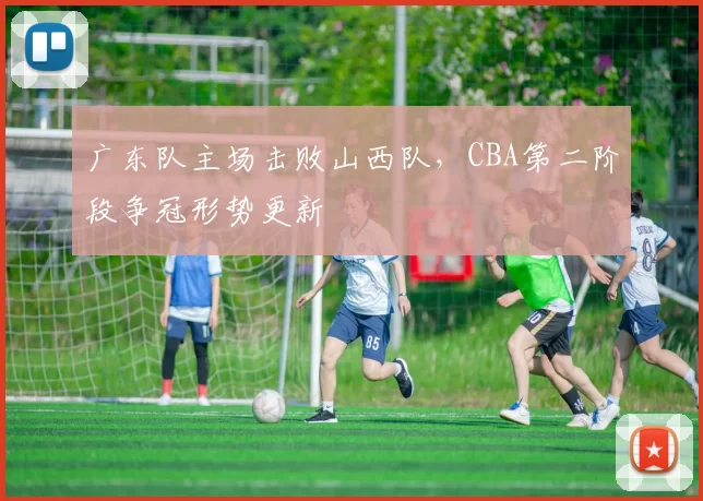 广东队主场击败山西队，CBA第二阶段争冠形势更新