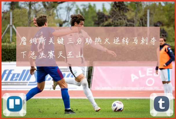 詹姆斯关键三分助热火逆转马刺夺下总决赛天王山