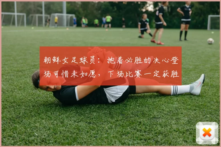 朝鲜女足球员：抱着必胜的决心登场可惜未如愿，下场比赛一定获胜