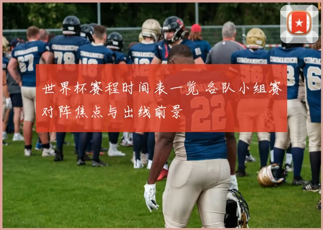 世界杯赛程时间表一览 各队小组赛对阵焦点与出线前景