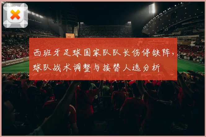 西班牙足球国家队队长伤停缺阵,球队战术调整与接替人选分析