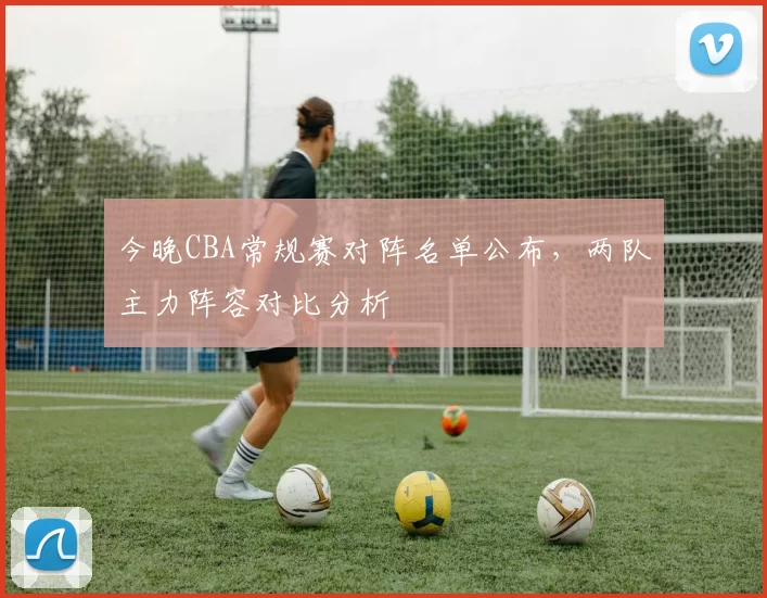 今晚CBA常规赛对阵名单公布，两队主力阵容对比分析