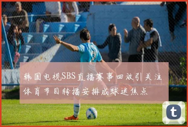 韩国电视SBS直播赛事回放引关注 体育节目转播安排成球迷焦点