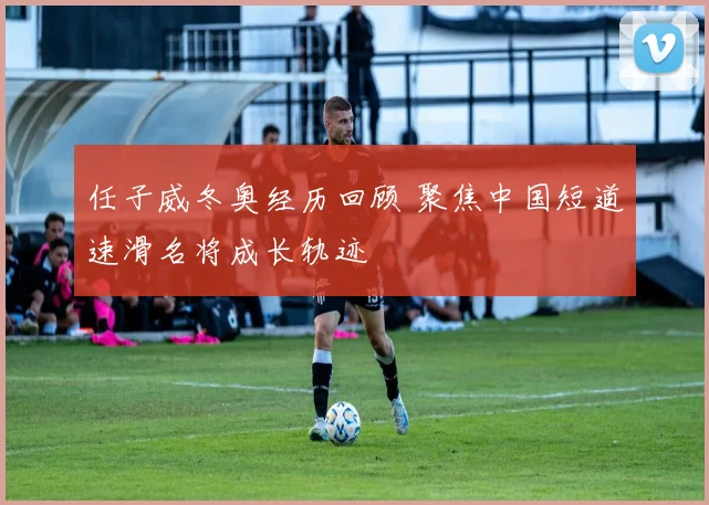 任子威冬奥经历回顾 聚焦中国短道速滑名将成长轨迹