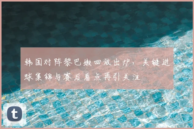 韩国对阵黎巴嫩回放出炉，关键进球集锦与赛后看点再引关注