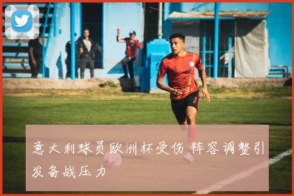 意大利球员欧洲杯受伤 阵容调整引发备战压力