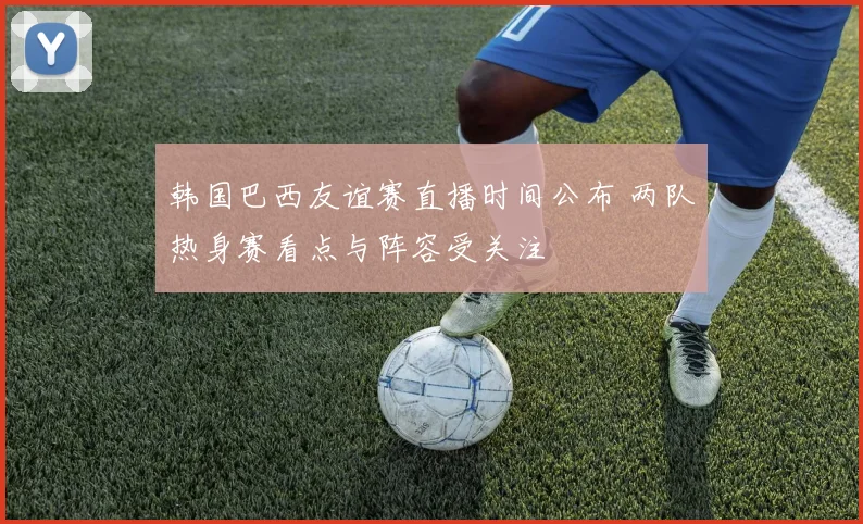 韩国巴西友谊赛直播时间公布 两队热身赛看点与阵容受关注