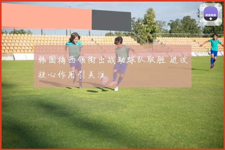 韩国梅西领衔出战助球队取胜 进攻核心作用引关注